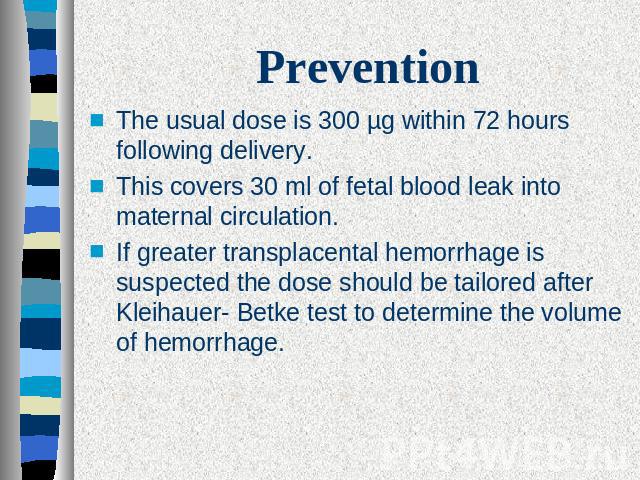 PreventionThe usual dose is 300 µg within 72 hours following delivery.This covers 30 ml of fetal blood leak into maternal circulation. If greater transplacental hemorrhage is suspected the dose should be tailored after Kleihauer- Betke test to deter…