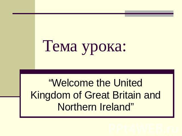 Тема урока:“Welcome the United Kingdom of Great Britain and Northern Ireland”