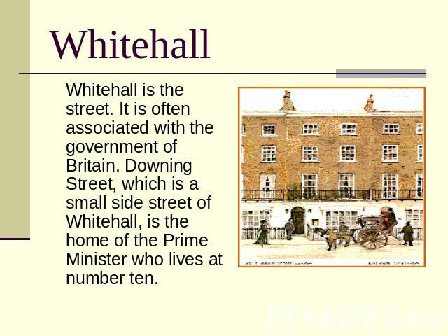 Whitehall Whitehall is the street. It is often associated with the government of Britain. Downing Street, which is a small side street of Whitehall, is the home of the Prime Minister who lives at number ten.