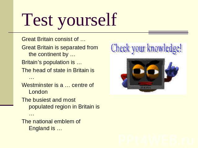 Test yourself Great Britain consist of …Great Britain is separated from the continent by …Britain’s population is …The head of state in Britain is …Westminster is a … centre of LondonThe busiest and most populated region in Britain is …The national …