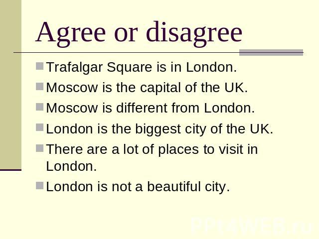 Agree or disagree Trafalgar Square is in London.Moscow is the capital of the UK.Moscow is different from London.London is the biggest city of the UK.There are a lot of places to visit in London.London is not a beautiful city.