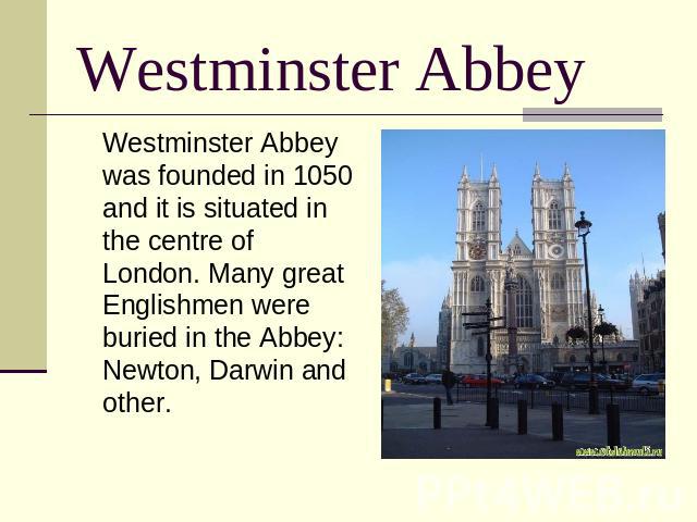 Westminster Abbey Westminster Abbey was founded in 1050 and it is situated in the centre of London. Many great Englishmen were buried in the Abbey: Newton, Darwin and other.