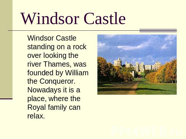Windsor Castle Windsor Castle standing on a rock over looking the river Thames, was founded by William the Conqueror. Nowadays it is a place, where the Royal family can relax.