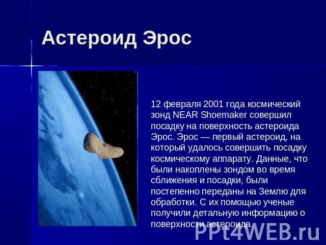 Астероид Эрос 12 февраля 2001 года космический зонд NEAR Shoemaker совершил посадку на поверхность астероида Эрос. Эрос — первый астероид, на который удалось совершить посадку космическому аппарату. Данные, что были накоплены зондом во время сближен…