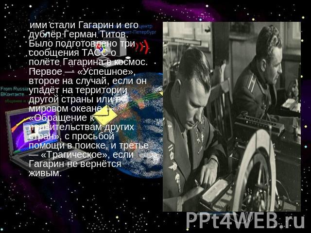 ими стали Гагарин и его дублёр Герман Титов. Было подготовлено три сообщения ТАСС о полёте Гагарина в космос. Первое — «Успешное», второе на случай, если он упадёт на территории другой страны или в мировом океане — «Обращение к правительствам других…