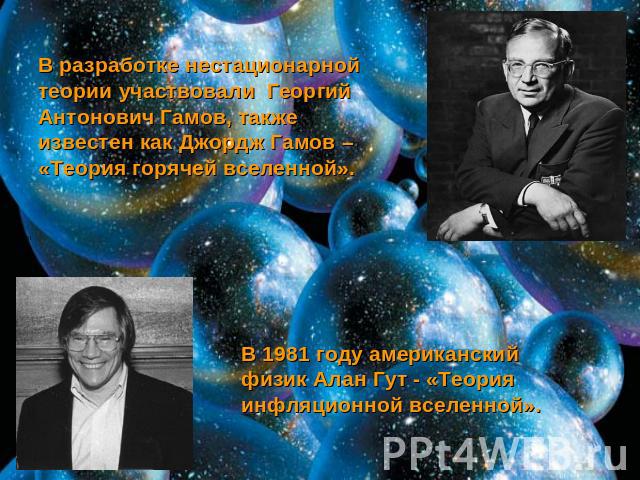 В разработке нестационарной теории участвовали Георгий Антонович Гамов, также известен как Джордж Гамов – «Теория горячей вселенной». В 1981 году американский физик Алан Гут - «Теория инфляционной вселенной».