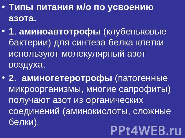 Типы питания м/о по усвоению азота.1. аминоавтотрофы (клубеньковые бактерии) для синтеза белка клетки используют молекулярный азот воздуха,2. аминогетеротрофы (патогенные микроорганизмы, многие сапрофиты) получают азот из органических соединений (ам…