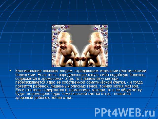 Клонирование поможет людям, страдающим тяжелыми генетическими болезнями. Если гены, определяющие какую-либо подобную болезнь, содержатся в хромосомах отца, то в яйцеклетку матери пересаживается ядро ее собственной соматической клетки, - и тогда появ…