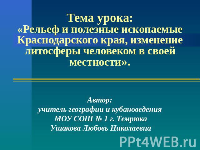 Тема урока:«Рельеф и полезные ископаемые Краснодарского края, изменение литосферы человеком в своей местности». Автор: учитель географии и кубановедения МОУ СОШ № 1 г. ТемрюкаУшакова Любовь Николаевна