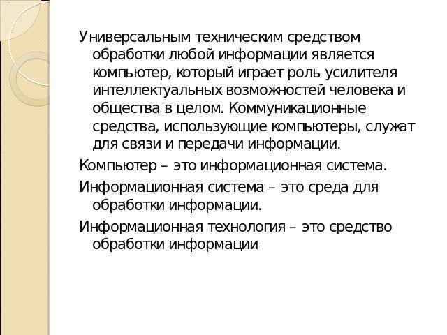 Универсальным техническим средством обработки любой информации является компьютер, который играет роль усилителя интеллектуальных возможностей человека и общества в целом. Коммуникационные средства, использующие компьютеры, служат для связи и переда…