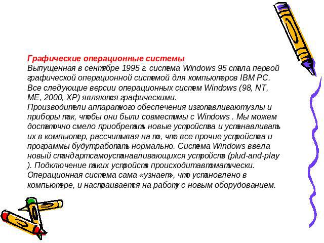 Графические операционные системыВыпущенная в сентябре 1995 г. система Windows 95 стала первой графической операционной системой для компьютеров IВМ РС.Все следующие версии операционных систем Windows (98, NT, ME, 2000, XP) являются графическими.Прои…