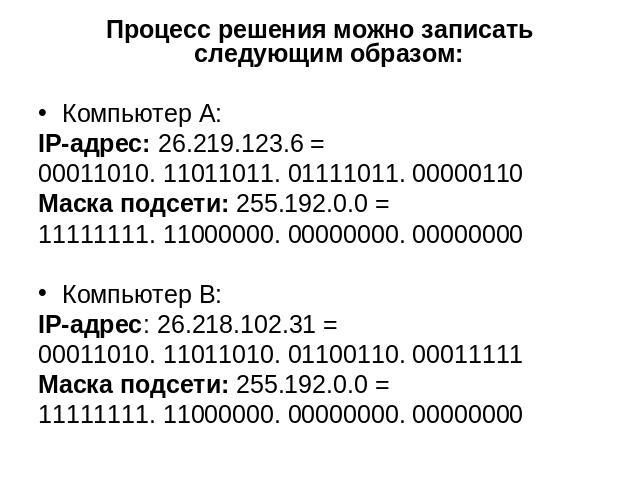 Процесс решения можно записать следующим образом: Компьютер А: IP-адрес: 26.219.123.6 = 00011010. 11011011. 01111011. 00000110 Маска подсети: 255.192.0.0 = 11111111. 11000000. 00000000. 00000000 Компьютер В: IP-адрес: 26.218.102.31 = 00011010. 11011…