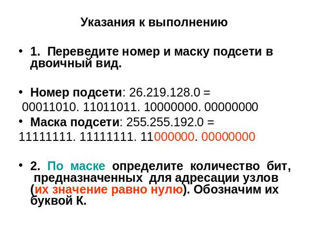 Указания к выполнению 1. Переведите номер и маску подсети в двоичный вид. Номер подсети: 26.219.128.0 = 00011010. 11011011. 10000000. 00000000 Маска подсети: 255.255.192.0 = 11111111. 11111111. 11000000. 00000000 2. По маске определите количество би…