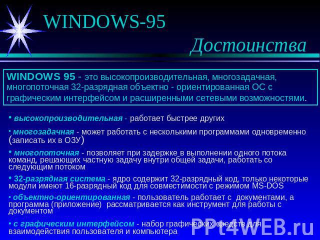 WINDOWS-95 Достоинства WINDOWS 95 - это высокопроизводительная, многозадачная, многопоточная 32-разрядная объектно - ориентированная ОС с графическим интерфейсом и расширенными сетевыми возможностями. высокопроизводительная - работает быстрее других…