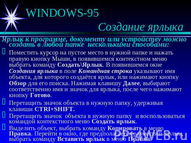 WINDOWS-95 Создание ярлыка Ярлык к программе, документу или устройству можно создать в любой папке несколькими способами:Поместить курсор на пустое место в нужной папке и нажать правую кнопку Мыши, в появившемся контекстном меню выбрать команду Созд…