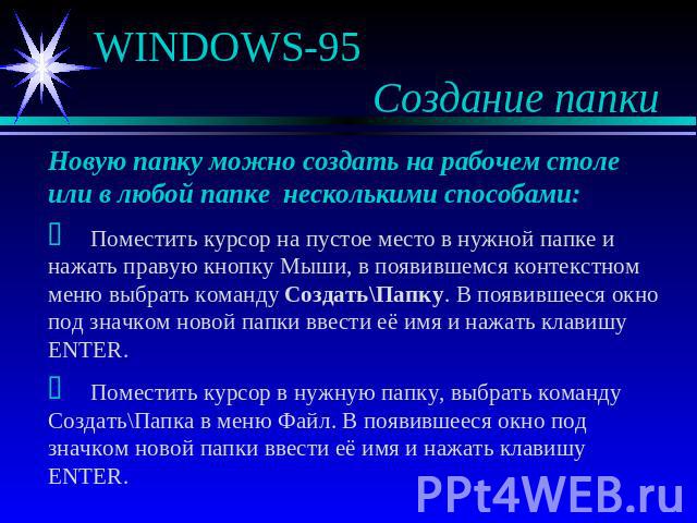 WINDOWS-95 Создание папки Новую папку можно создать на рабочем столе или в любой папке несколькими способами: Поместить курсор на пустое место в нужной папке и нажать правую кнопку Мыши, в появившемся контекстном меню выбрать команду Создать\Папку. …