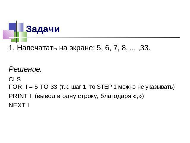 1. Напечатать на экране: 5, 6, 7, 8, ... ,33.Решение.CLSFOR I = 5 TO 33 (т.к. шаг 1, то STEP 1 можно не указывать)PRINT I; (вывод в одну строку, благодаря «;»)NEXT I