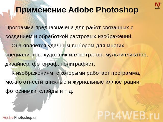 Применение Adobe Photoshop Программа предназначена для работ связанных с созданием и обработкой растровых изображений. Она является удачным выбором для многих специалистов: художник-иллюстратор, мультипликатор, дизайнер, фотограф, полиграфист. К изо…