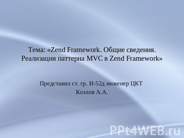 Тема: «Zend Framework. Общие сведения. Реализация паттерна MVC в Zend Framework» Представил ст. гр. И-52д инженер ЦКТ Козлов А.А.