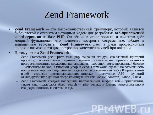 Zend Framework Zend Framework — это высококачественный фреймворк, который является библиотекой с открытым исходным кодом для разработки веб-приложений и веб-сервисов на базе PHP. Он лёгкий в использовании и при этом даёт мощный функционал, что позво…