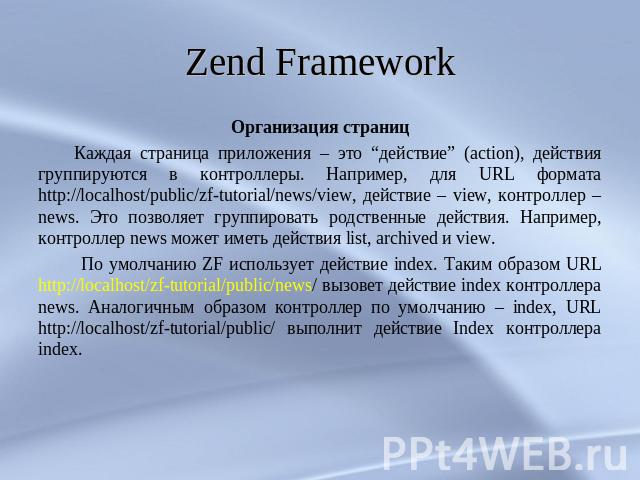 Zend Framework Организация страниц Каждая страница приложения – это “действие” (action), действия группируются в контроллеры. Например, для URL формата http://localhost/public/zf-tutorial/news/view, действие – view, контроллер – news. Это позволяет …