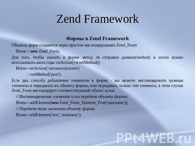Zend Framework Формы в Zend FrameworkОбъекты форм создаются через простое инстанцирование Zend_Form: $form = new Zend_Form;Для того, чтобы указать в форме метод ля отправки данных(method) и action нужно использовать аксессоры setAction() и setMethod…
