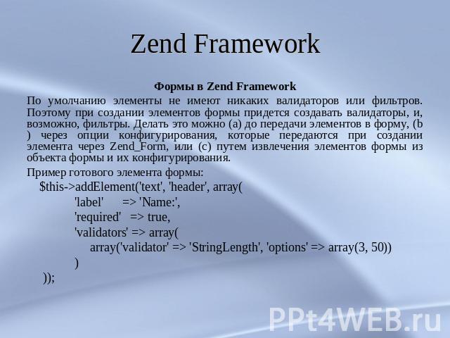 Zend Framework Формы в Zend FrameworkПо умолчанию элементы не имеют никаких валидаторов или фильтров. Поэтому при создании элементов формы придется создавать валидаторы, и, возможно, фильтры. Делать это можно (a) до передачи элементов в форму, (b) ч…
