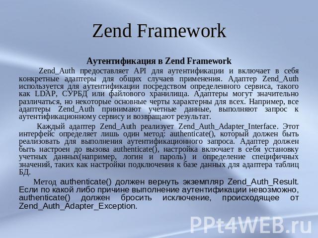 Zend Framework Аутентификация в Zend Framework Zend_Auth предоставляет API для аутентификации и включает в себя конкретные адаптеры для общих случаев применения. Адаптер Zend_Auth используется для аутентификации посредством определенного сервиса, та…