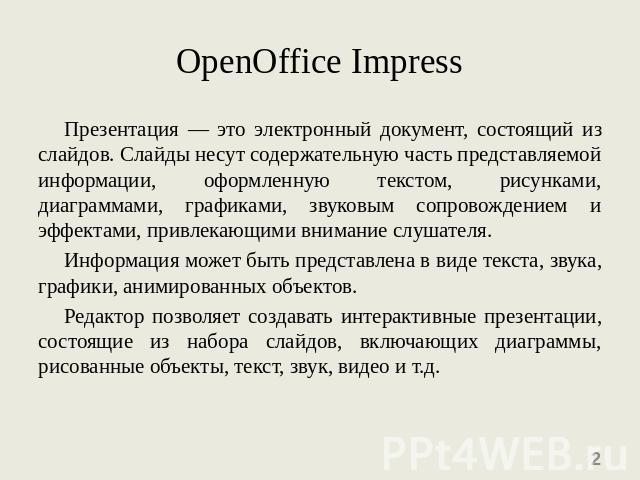 OpenOffice Impress Презентация — это электронный документ, состоящий из слайдов. Слайды несут содержательную часть представляемой информации, оформленную текстом, рисунками, диаграммами, графиками, звуковым сопровождением и эффектами, привлекающими …