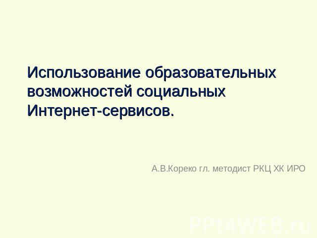 Использование образовательных возможностей социальных Интернет-сервисов А.В.Кореко гл. методист РКЦ ХК ИРО