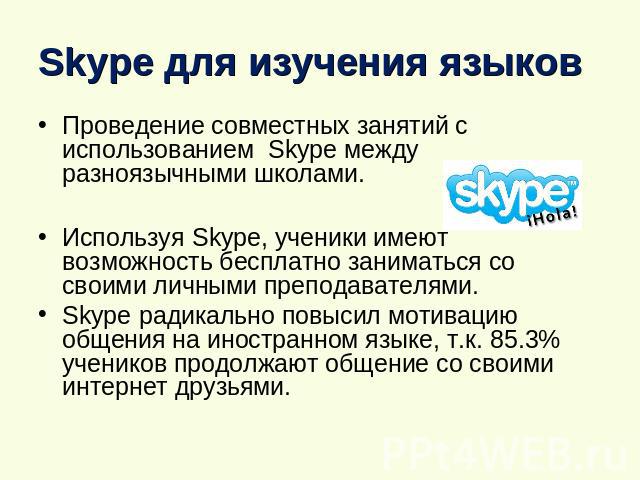Skype для изучения языков Проведение совместных занятий с использованием Skype между разноязычными школами. Используя Skype, ученики имеют возможность бесплатно заниматься со своими личными преподавателями.Skype радикально повысил мотивацию общения …