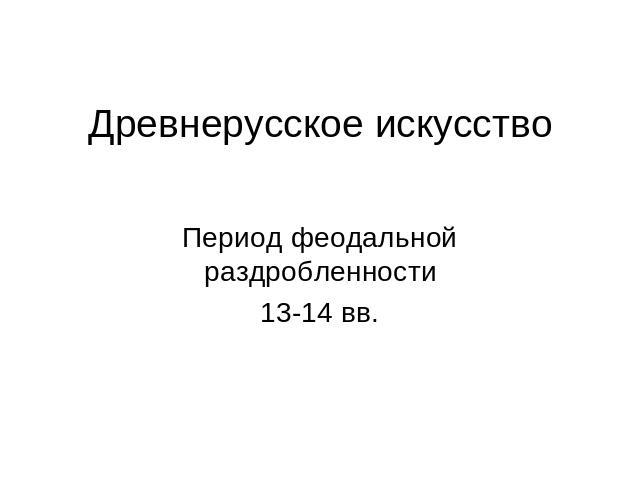 Древнерусское искусство Период феодальной раздробленности13-14 вв.