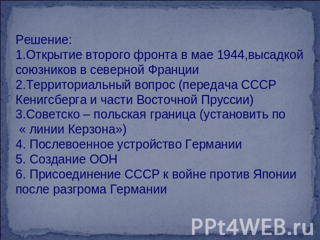 Решение:Открытие второго фронта в мае 1944,высадкой союзников в северной ФранцииТерриториальный вопрос (передача СССР Кенигсберга и части Восточной Пруссии)Советско – польская граница (установить по « линии Керзона»)4. Послевоенное устройство Герман…