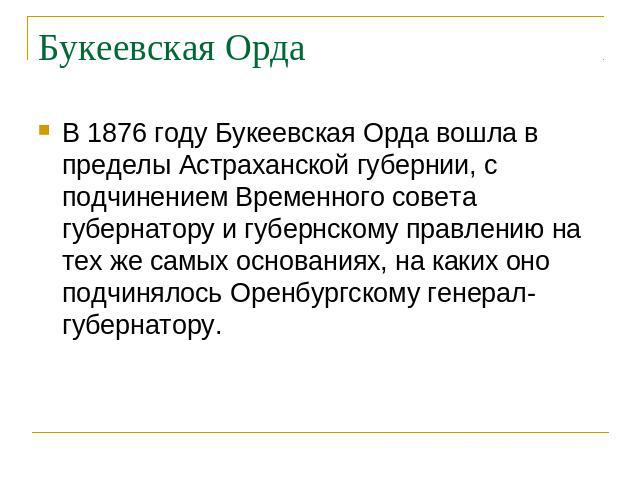 Букеевская Орда В 1876 году Букеевская Орда вошла в пределы Астраханской губернии, с подчинением Временного совета губернатору и губернскому правлению на тех же самых основаниях, на каких оно подчинялось Оренбургскому генерал-губернатору.
