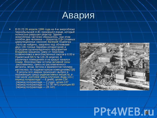 Авария В 01:23 26 апреля 1986 года на 4-м энергоблоке Чернобыльской АЭС произошёл взрыв, который полностью разрушил реактор. Здание энергоблока частично обрушилось, при этом погибли два человека — оператор ГЦН (главных циркуляционных насосов) Валери…