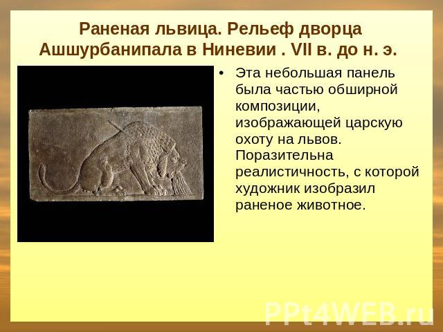 Раненая львица. Рельеф дворца Ашшурбанипала в Ниневии . VII в. до н. э. Эта небольшая панель была частью обширной композиции, изображающей царскую охоту на львов. Поразительна реалистичность, с которой художник изобразил раненое животное.