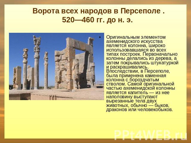 Ворота всех народов в Персеполе . 520—460 гг. до н. э. Оригинальным элементом ахеменидского искусства является колонна, широко использовавшаяся во всех типах построек. Первоначально колонны делались из дерева, а затем покрывались штукатуркой и раскр…