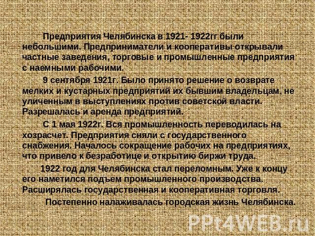 Предприятия Челябинска в 1921- 1922гг были небольшими. Предприниматели и кооперативы открывали частные заведения, торговые и промышленные предприятия с наемными рабочими. 9 сентября 1921г. Было принято решение о возврате мелких и кустарных предприят…
