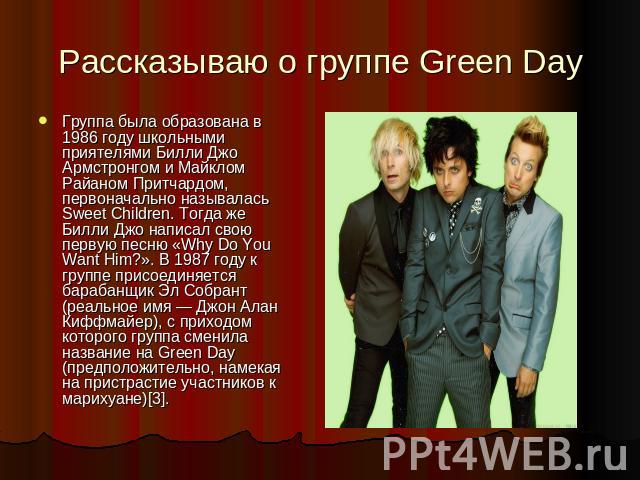 Рассказываю о группе Green Day Группа была образована в 1986 году школьными приятелями Билли Джо Армстронгом и Майклом Райаном Притчардом, первоначально называлась Sweet Children. Тогда же Билли Джо написал свою первую песню «Why Do You Want Him?». …