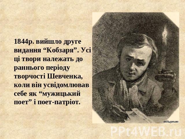 1844р. вийшло друге видання “Кобзаря”. Усі ці твори належать до раннього періоду творчості Шевченка, коли він усвідомлював себе як “мужицький поет” і поет-патріот.