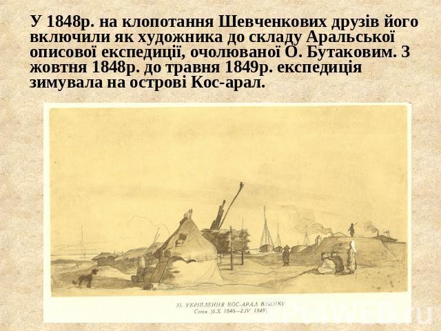 У 1848р. на клопотання Шевченкових друзів його включили як художника до складу Аральської описової експедиції, очолюваної О. Бутаковим. З жовтня 1848р. до травня 1849р. експедиція зимувала на острові Кос-арал.