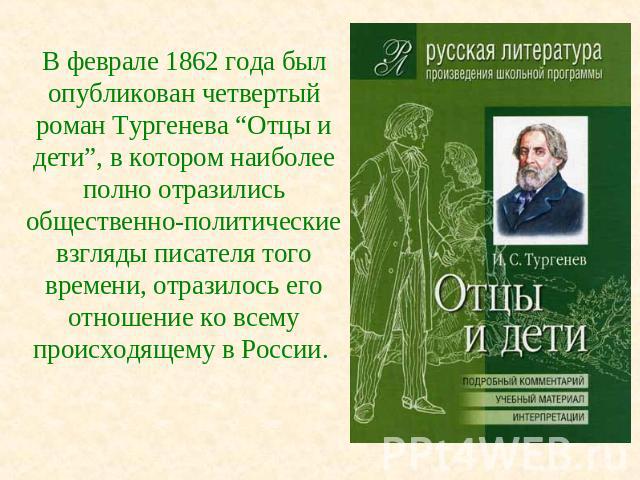 В феврале 1862 года был опубликован четвертый роман Тургенева “Отцы и дети”, в котором наиболее полно отразились общественно-политические взгляды писателя того времени, отразилось его отношение ко всему происходящему в России.