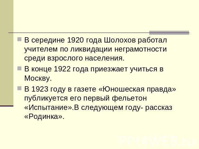 В середине 1920 года Шолохов работал учителем по ликвидации неграмотности среди взрослого населения.В конце 1922 года приезжает учиться в Москву.В 1923 году в газете «Юношеская правда» публикуется его первый фельетон «Испытание».В следующем году- ра…