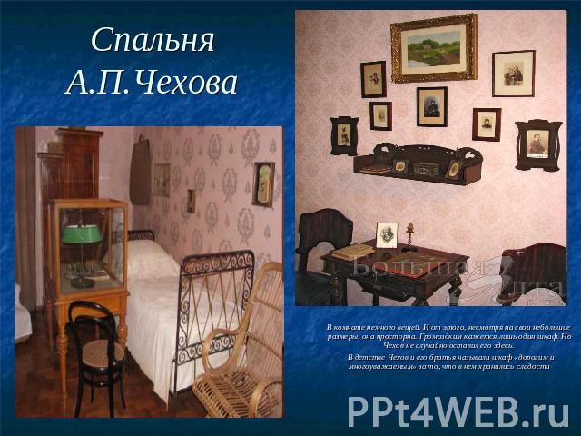 Спальня А.П.Чехова В комнате немного вещей. И от этого, несмотря на свои небольшие размеры, она просторна. Громоздким кажется лишь один шкаф. Но Чехов не случайно оставил его здесь. В детстве Чехов и его братья называли шкаф «дорогим и многоуважаемы…