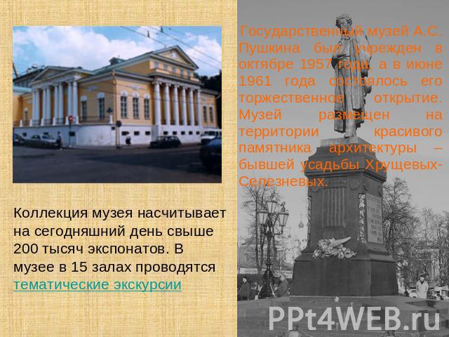 Коллекция музея насчитывает на сегодняшний день свыше 200 тысяч экспонатов. В музее в 15 залах проводятся тематические экскурсии Государственный музей А.С. Пушкина был учрежден в октябре 1957 года, а в июне 1961 года состоялось его торжественное отк…