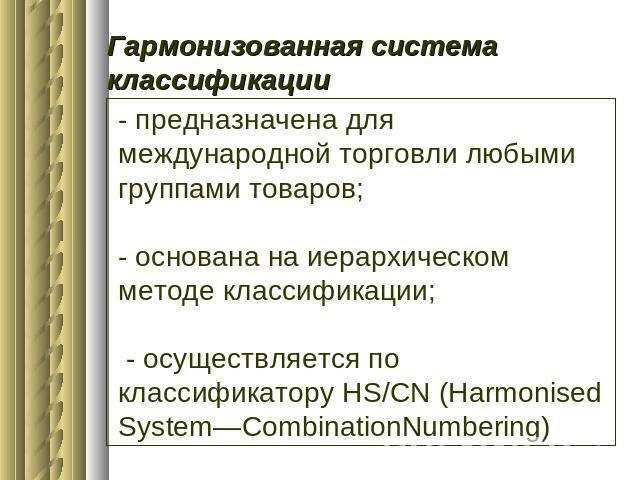 Гармонизованная система классификации - предназначена для международной торговли любыми группами товаров;- основана на иерархическом методе классификации; - осуществляется по классификатору HS/CN (Harmonised System—CombinationNumbering)