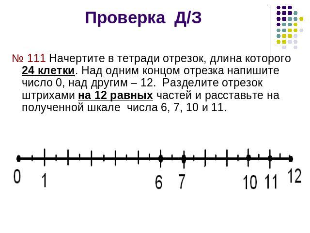 Проверка Д/З № 111 Начертите в тетради отрезок, длина которого 24 клетки. Над одним концом отрезка напишите число 0, над другим – 12. Разделите отрезок штрихами на 12 равных частей и расставьте на полученной шкале числа 6, 7, 10 и 11.