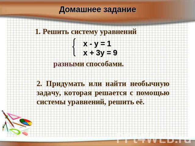 Домашнее задание 1. Решить систему уравнений х - у = 1х + 3у = 9 разными способами. 2. Придумать или найти необычную задачу, которая решается с помощью системы уравнений, решить её.