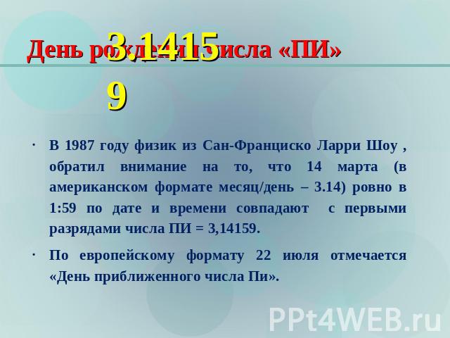 День рождения числа «ПИ» 3.14159 В 1987 году физик из Сан-Франциско Ларри Шоу , обратил внимание на то, что 14 марта (в американском формате месяц/день – 3.14) ровно в 1:59 по дате и времени совпадают с первыми разрядами числа ПИ = 3,14159.По европе…