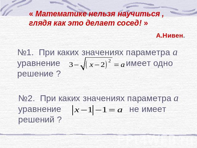 « Математике нельзя научиться , глядя как это делает сосед! » А.Нивен. №1. При каких значениях параметра а уравнение имеет одно решение ? №2. При каких значениях параметра а уравнение не имеет решений ?